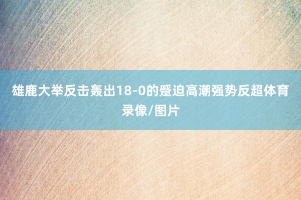 雄鹿大举反击轰出18-0的蹙迫高潮强势反超体育录像/图片