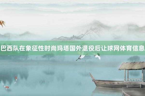 巴西队在象征性时尚玛塔国外退役后让球网体育信息