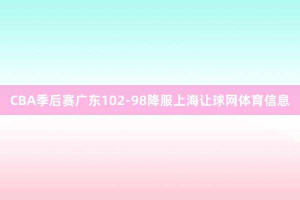 CBA季后赛广东102-98降服上海让球网体育信息