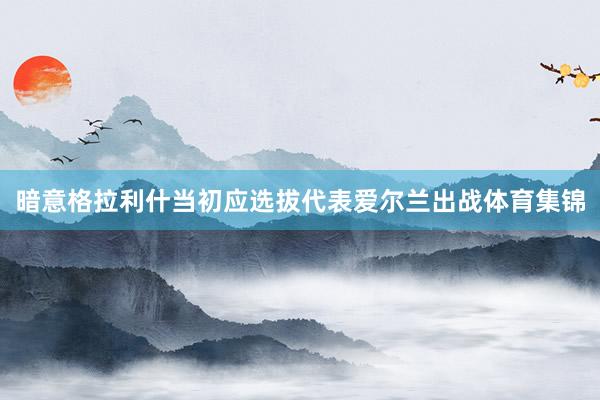暗意格拉利什当初应选拔代表爱尔兰出战体育集锦