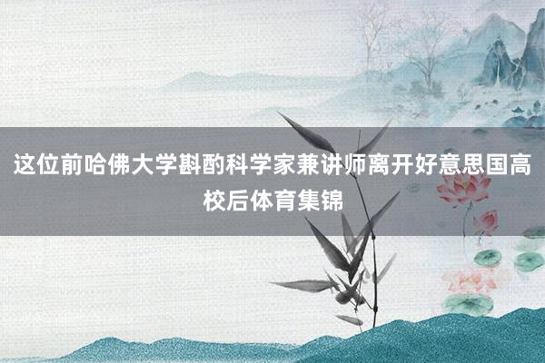 这位前哈佛大学斟酌科学家兼讲师离开好意思国高校后体育集锦