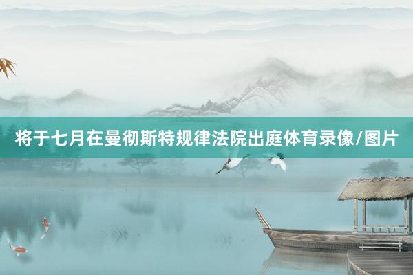 将于七月在曼彻斯特规律法院出庭体育录像/图片