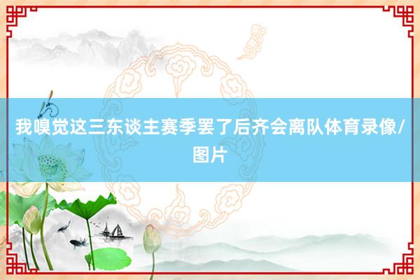 我嗅觉这三东谈主赛季罢了后齐会离队体育录像/图片