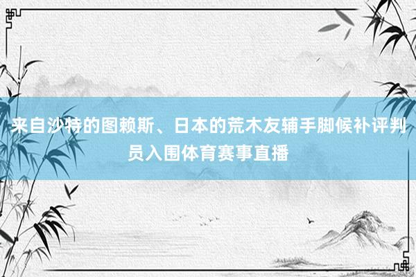 来自沙特的图赖斯、日本的荒木友辅手脚候补评判员入围体育赛事直播