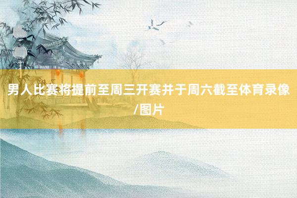 男人比赛将提前至周三开赛并于周六截至体育录像/图片