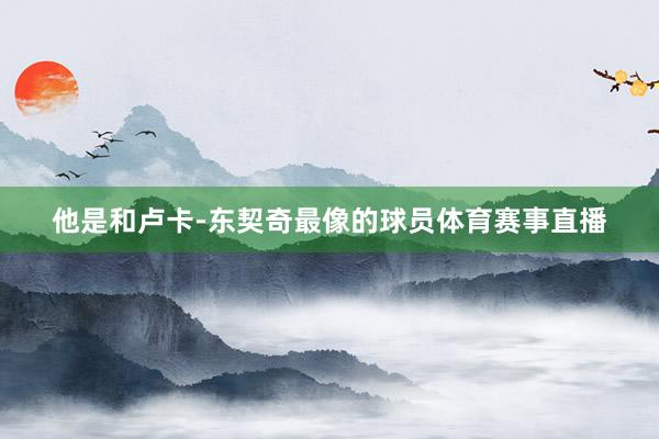 他是和卢卡-东契奇最像的球员体育赛事直播