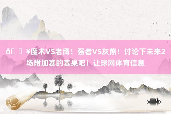 🔥魔术VS老鹰！强者VS灰熊！讨论下未来2场附加赛的赛果吧！让球网体育信息