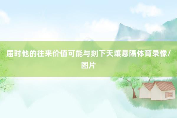 届时他的往来价值可能与刻下天壤悬隔体育录像/图片