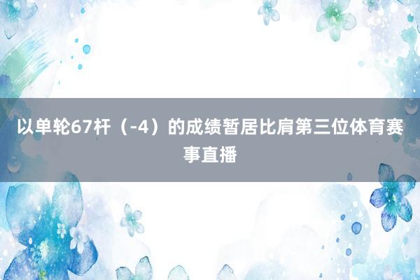 以单轮67杆（-4）的成绩暂居比肩第三位体育赛事直播