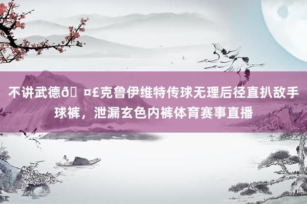 不讲武德🤣克鲁伊维特传球无理后径直扒敌手球裤，泄漏玄色内裤体育赛事直播