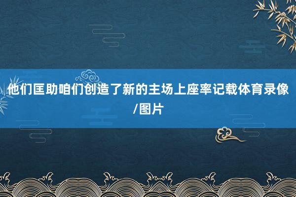 他们匡助咱们创造了新的主场上座率记载体育录像/图片