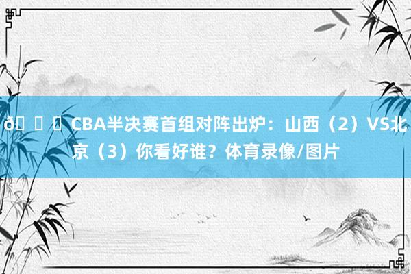 👀CBA半决赛首组对阵出炉：山西（2）VS北京（3）你看好谁？体育录像/图片