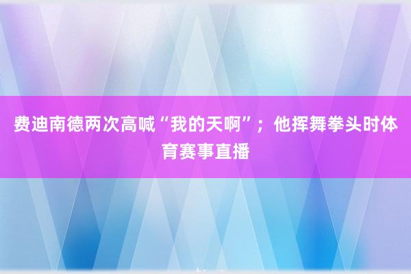 费迪南德两次高喊“我的天啊”;他挥舞拳头时体育赛事直播