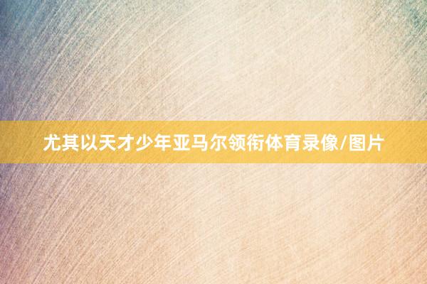 尤其以天才少年亚马尔领衔体育录像/图片