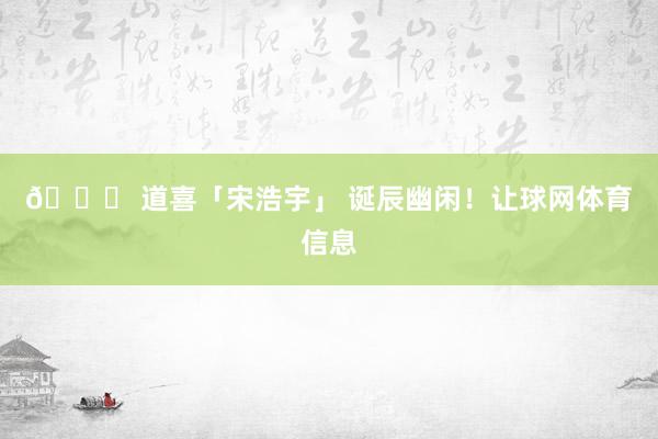 🎂 道喜「宋浩宇」 诞辰幽闲！让球网体育信息