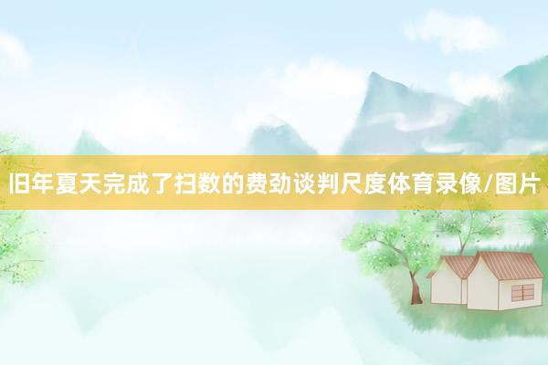 旧年夏天完成了扫数的费劲谈判尺度体育录像/图片