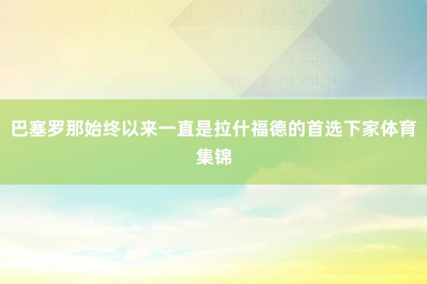 巴塞罗那始终以来一直是拉什福德的首选下家体育集锦