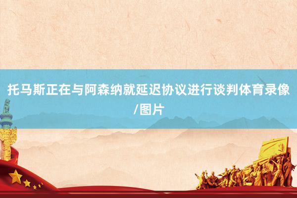 托马斯正在与阿森纳就延迟协议进行谈判体育录像/图片