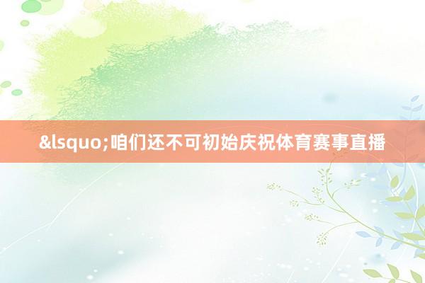&lsquo;咱们还不可初始庆祝体育赛事直播