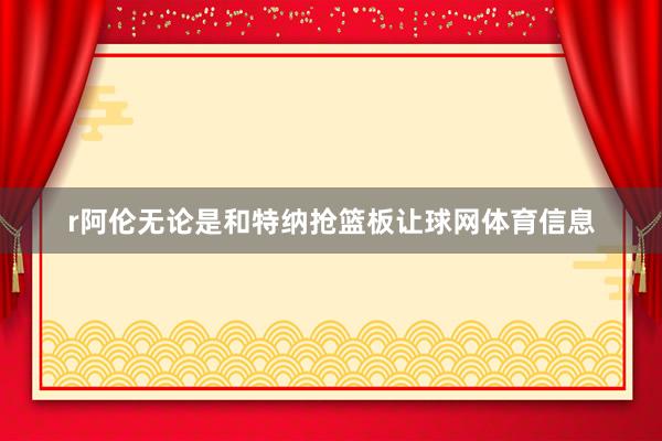 r阿伦无论是和特纳抢篮板让球网体育信息