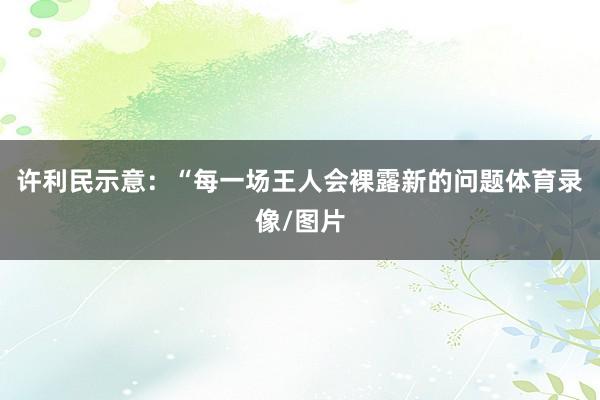 许利民示意：“每一场王人会裸露新的问题体育录像/图片