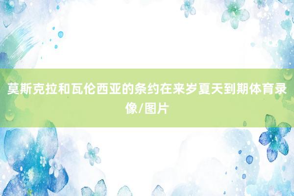 莫斯克拉和瓦伦西亚的条约在来岁夏天到期体育录像/图片