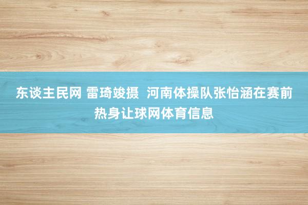 东谈主民网 雷琦竣摄  河南体操队张怡涵在赛前热身让球网体育信息