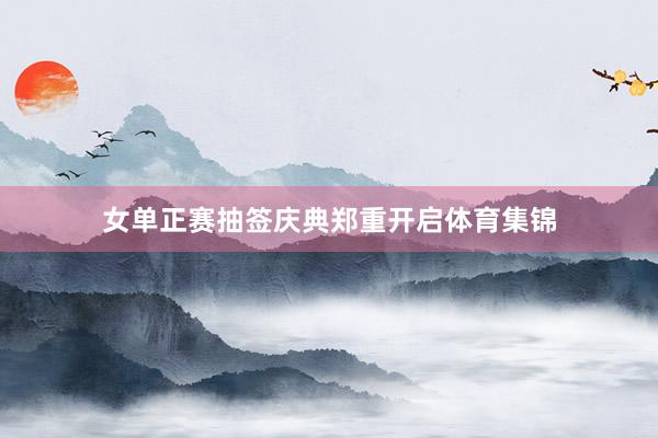 女单正赛抽签庆典郑重开启体育集锦