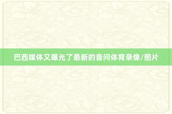 巴西媒体又曝光了最新的音问体育录像/图片