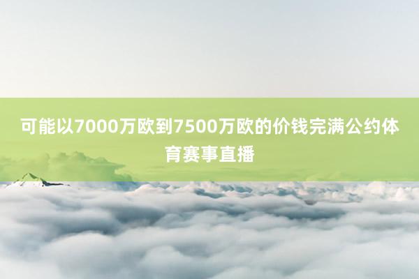 可能以7000万欧到7500万欧的价钱完满公约体育赛事直播