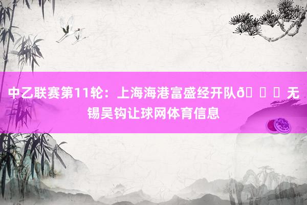 中乙联赛第11轮：上海海港富盛经开队🆚无锡吴钩让球网体育信息