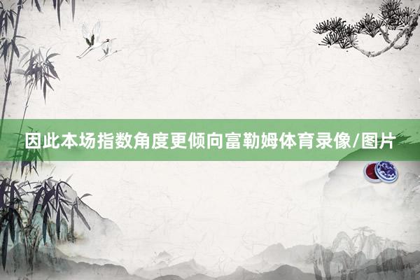因此本场指数角度更倾向富勒姆体育录像/图片