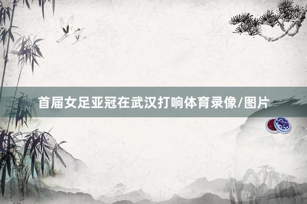 首届女足亚冠在武汉打响体育录像/图片