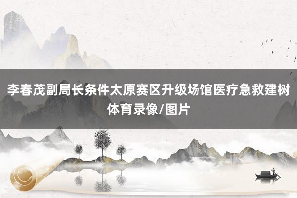 李春茂副局长条件太原赛区升级场馆医疗急救建树体育录像/图片