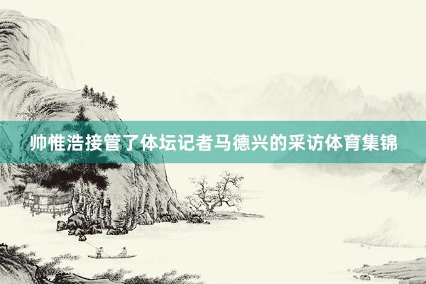 帅惟浩接管了体坛记者马德兴的采访体育集锦