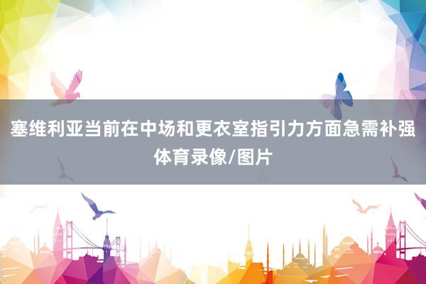 塞维利亚当前在中场和更衣室指引力方面急需补强体育录像/图片