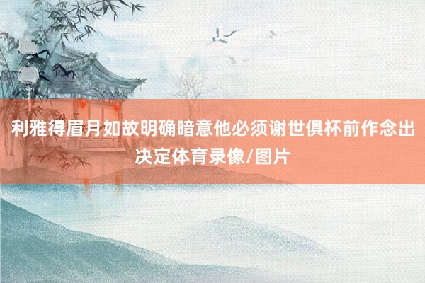 利雅得眉月如故明确暗意他必须谢世俱杯前作念出决定体育录像/图片
