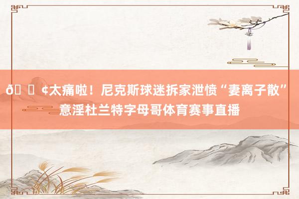 😢太痛啦！尼克斯球迷拆家泄愤“妻离子散” 意淫杜兰特字母哥体育赛事直播
