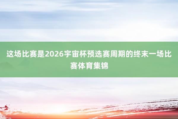 这场比赛是2026宇宙杯预选赛周期的终末一场比赛体育集锦