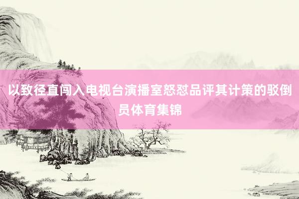 以致径直闯入电视台演播室怒怼品评其计策的驳倒员体育集锦