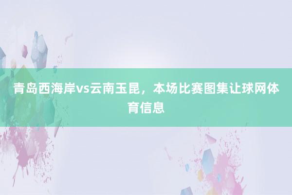 青岛西海岸vs云南玉昆，本场比赛图集让球网体育信息