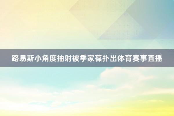 路易斯小角度抽射被季家葆扑出体育赛事直播
