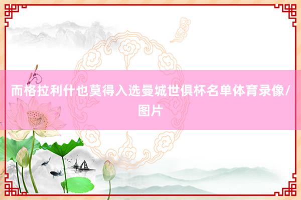 而格拉利什也莫得入选曼城世俱杯名单体育录像/图片