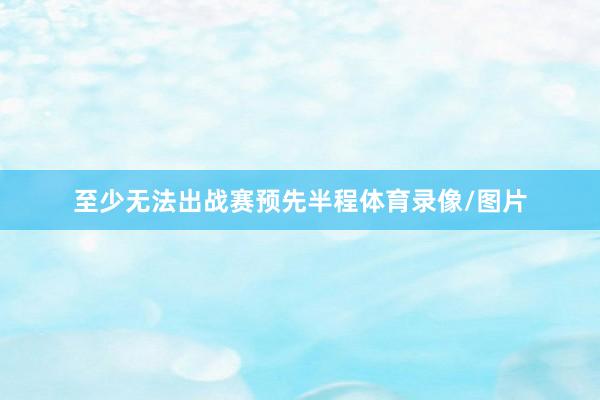 至少无法出战赛预先半程体育录像/图片