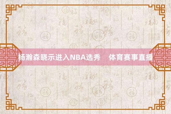 杨瀚森晓示进入NBA选秀 体育赛事直播