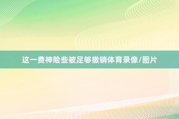 这一费神险些被足够撤销体育录像/图片