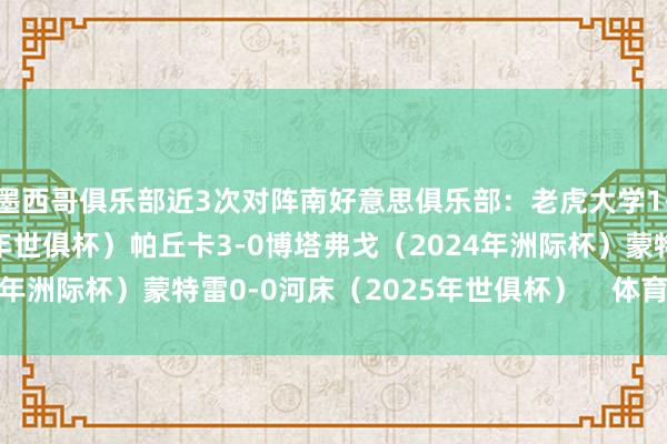 墨西哥俱乐部近3次对阵南好意思俱乐部：老虎大学1-0帕尔梅拉斯（2021年世俱杯）帕丘卡3-0博塔弗戈（2024年洲际杯）蒙特雷0-0河床（2025年世俱杯）    体育录像/图片
