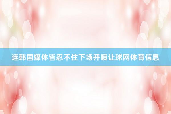 连韩国媒体皆忍不住下场开喷让球网体育信息