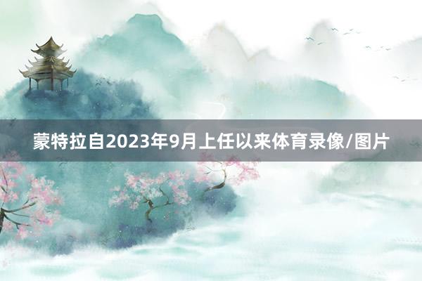 蒙特拉自2023年9月上任以来体育录像/图片