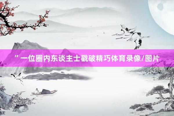 ”一位圈内东谈主士戳破精巧体育录像/图片